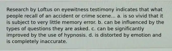 Research by Loftus on eyewitness testimony indicates that what people recall of an accident or crime scene... a. is so vivid that it is subject to very little memory error. b. can be influenced by the types of questions they are asked. c. can be significantly improved by the use of hypnosis. d. is distorted by emotion and is completely inaccurate.