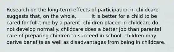 Research on the long-term effects of participation in childcare suggests that, on the whole, _____ it is better for a child to be cared for full-time by a parent. children placed in childcare do not develop normally. childcare does a better job than parental care of preparing children to succeed in school. children may derive benefits as well as disadvantages from being in childcare.