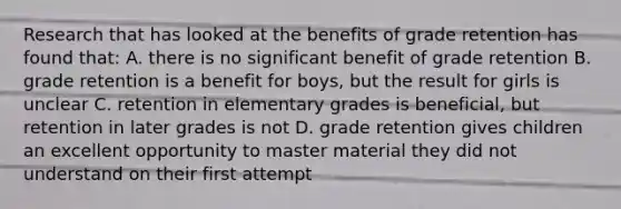 Research that has looked at the benefits of grade retention has found that: A. there is no significant benefit of grade retention B. grade retention is a benefit for boys, but the result for girls is unclear C. retention in elementary grades is beneficial, but retention in later grades is not D. grade retention gives children an excellent opportunity to master material they did not understand on their first attempt