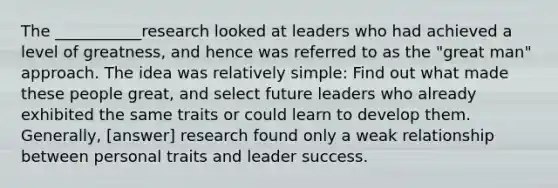 The ___________research looked at leaders who had achieved a level of greatness, and hence was referred to as the "great man" approach. The idea was relatively simple: Find out what made these people great, and select future leaders who already exhibited the same traits or could learn to develop them. Generally, [answer] research found only a weak relationship between personal traits and leader success.