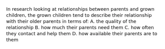 In research looking at relationships between parents and grown children, the grown children tend to describe their relationship with their older parents in terms of: A. the quality of the relationship B. how much their parents need them C. how often they contact and help them D. how available their parents are to them