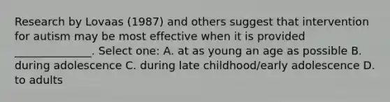 Research by Lovaas (1987) and others suggest that intervention for autism may be most effective when it is provided ______________. Select one: A. at as young an age as possible B. during adolescence C. during late childhood/early adolescence D. to adults