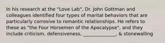 In his research at the "Love Lab", Dr. John Gottman and colleagues identified four types of marital behaviors that are particularly corrosive to romantic relationships. He refers to these as "the Four Horsemen of the Apocalypse", and they include criticism, defensiveness, ______________, & stonewalling