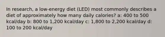 In research, a low-energy diet (LED) most commonly describes a diet of approximately how many daily calories? a: 400 to 500 kcal/day b: 800 to 1,200 kcal/day c: 1,800 to 2,200 kcal/day d: 100 to 200 kcal/day