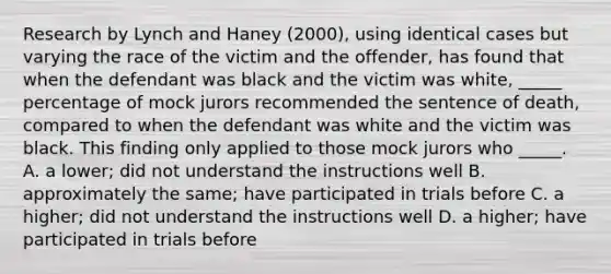 Research by Lynch and Haney (2000), using identical cases but varying the race of the victim and the offender, has found that when the defendant was black and the victim was white, _____ percentage of mock jurors recommended the sentence of death, compared to when the defendant was white and the victim was black. This finding only applied to those mock jurors who _____. A. a lower; did not understand the instructions well B. approximately the same; have participated in trials before C. a higher; did not understand the instructions well D. a higher; have participated in trials before