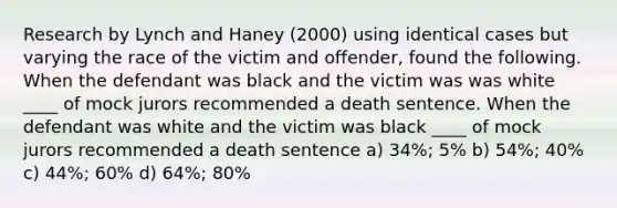 Research by Lynch and Haney (2000) using identical cases but varying the race of the victim and offender, found the following. When the defendant was black and the victim was was white ____ of mock jurors recommended a death sentence. When the defendant was white and the victim was black ____ of mock jurors recommended a death sentence a) 34%; 5% b) 54%; 40% c) 44%; 60% d) 64%; 80%