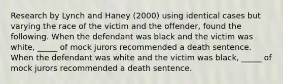 Research by Lynch and Haney (2000) using identical cases but varying the race of the victim and the offender, found the following. When the defendant was black and the victim was white, _____ of mock jurors recommended a death sentence. When the defendant was white and the victim was black, _____ of mock jurors recommended a death sentence.