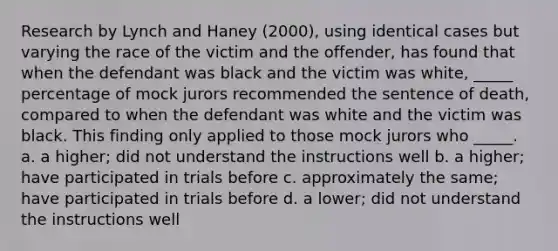 Research by Lynch and Haney (2000), using identical cases but varying the race of the victim and the offender, has found that when the defendant was black and the victim was white, _____ percentage of mock jurors recommended the sentence of death, compared to when the defendant was white and the victim was black. This finding only applied to those mock jurors who _____. a. a higher; did not understand the instructions well b. a higher; have participated in trials before c. approximately the same; have participated in trials before d. a lower; did not understand the instructions well