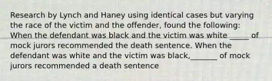 Research by Lynch and Haney using identical cases but varying the race of the victim and the offender, found the following: When the defendant was black and the victim was white _____ of mock jurors recommended the death sentence. When the defendant was white and the victim was black,_______ of mock jurors recommended a death sentence