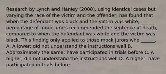 Research by Lynch and Hanley (2000), using identical cases but varying the race of the victim and the offender, has found that when the defendant was black and the victim was white, ______ percentage of mock jurors recommended the sentence of death, compared to when the defendant was white and the victim was black. This finding only applied to those mock jurors who ______. A. A lower; did not understand the instructions well B. Approximately the same; have participated in trials before C. A higher; did not understand the instructions well D. A higher; have participated in trials before