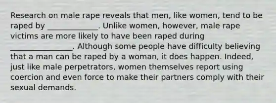 Research on male rape reveals that men, like women, tend to be raped by _____________. Unlike women, however, male rape victims are more likely to have been raped during ________________. Although some people have difficulty believing that a man can be raped by a woman, it does happen. Indeed, just like male perpetrators, women themselves report using coercion and even force to make their partners comply with their sexual demands.