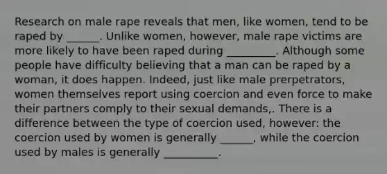 Research on male rape reveals that men, like women, tend to be raped by ______. Unlike women, however, male rape victims are more likely to have been raped during _________. Although some people have difficulty believing that a man can be raped by a woman, it does happen. Indeed, just like male prerpetrators, women themselves report using coercion and even force to make their partners comply to their sexual demands,. There is a difference between the type of coercion used, however: the coercion used by women is generally ______, while the coercion used by males is generally __________.