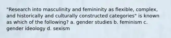 "Research into masculinity and femininity as flexible, complex, and historically and culturally constructed categories" is known as which of the following? a. gender studies b. feminism c. gender ideology d. sexism