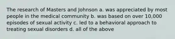 The research of Masters and Johnson a. was appreciated by most people in the medical community b. was based on over 10,000 episodes of sexual activity c. led to a behavioral approach to treating sexual disorders d. all of the above