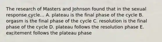 The research of Masters and Johnson found that in the sexual response cycle... A. plateau is the final phase of the cycle B. orgasm is the final phase of the cycle C. resolution is the final phase of the cycle D. plateau follows the resolution phase E. excitement follows the plateau phase