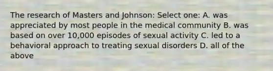 The research of Masters and Johnson: Select one: A. was appreciated by most people in the medical community B. was based on over 10,000 episodes of sexual activity C. led to a behavioral approach to treating sexual disorders D. all of the above