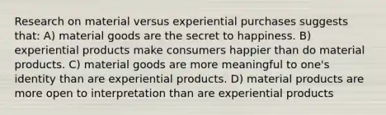 Research on material versus experiential purchases suggests that: A) material goods are the secret to happiness. B) experiential products make consumers happier than do material products. C) material goods are more meaningful to one's identity than are experiential products. D) material products are more open to interpretation than are experiential products