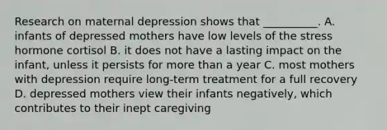 Research on maternal depression shows that __________. A. infants of depressed mothers have low levels of the stress hormone cortisol B. it does not have a lasting impact on the infant, unless it persists for more than a year C. most mothers with depression require long-term treatment for a full recovery D. depressed mothers view their infants negatively, which contributes to their inept caregiving