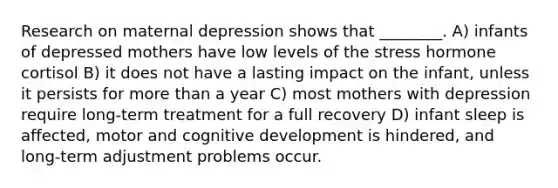 Research on maternal depression shows that ________. A) infants of depressed mothers have low levels of the stress hormone cortisol B) it does not have a lasting impact on the infant, unless it persists for more than a year C) most mothers with depression require long-term treatment for a full recovery D) infant sleep is affected, motor and cognitive development is hindered, and long-term adjustment problems occur.