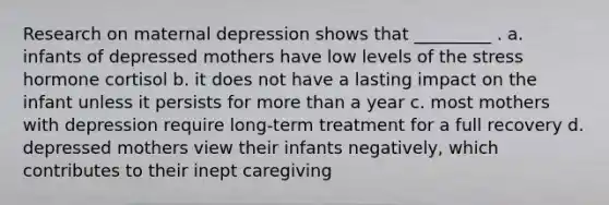 Research on maternal depression shows that _________ . a. infants of depressed mothers have low levels of the stress hormone cortisol b. it does not have a lasting impact on the infant unless it persists for more than a year c. most mothers with depression require long-term treatment for a full recovery d. depressed mothers view their infants negatively, which contributes to their inept caregiving