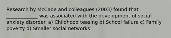 Research by McCabe and colleagues (2003) found that _____________ was associated with the development of social anxiety disorder. a) Childhood teasing b) School failure c) Family poverty d) Smaller social networks