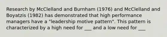 Research by McClelland and Burnham (1976) and McClelland and Boyatzis (1982) has demonstrated that high performance managers have a "leadership motive pattern". This pattern is characterized by a high need for ___ and a low need for ___