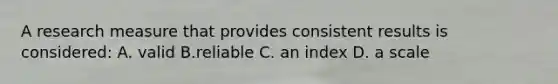 A research measure that provides consistent results is considered: A. valid B.reliable C. an index D. a scale