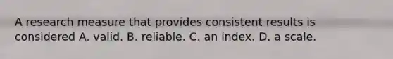 A research measure that provides consistent results is considered A. valid. B. reliable. C. an index. D. a scale.