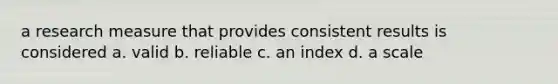 a research measure that provides consistent results is considered a. valid b. reliable c. an index d. a scale