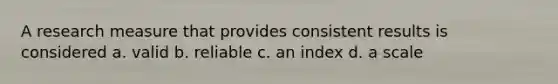 A research measure that provides consistent results is considered a. valid b. reliable c. an index d. a scale