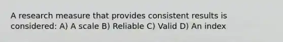 A research measure that provides consistent results is considered: A) A scale B) Reliable C) Valid D) An index