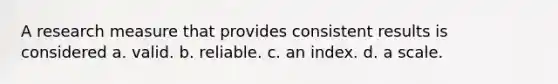 A research measure that provides consistent results is considered a. valid. b. reliable. c. an index. d. a scale.