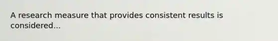 A research measure that provides consistent results is considered...