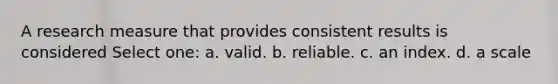 A research measure that provides consistent results is considered Select one: a. valid. b. reliable. c. an index. d. a scale