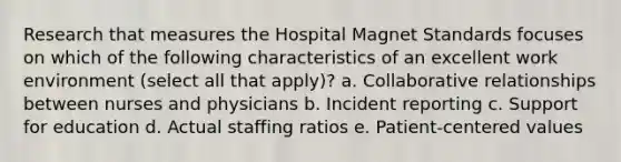 Research that measures the Hospital Magnet Standards focuses on which of the following characteristics of an excellent work environment (select all that apply)? a. Collaborative relationships between nurses and physicians b. Incident reporting c. Support for education d. Actual staffing ratios e. Patient-centered values