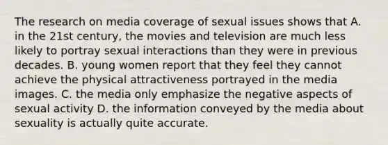 The research on media coverage of sexual issues shows that A. in the 21st century, the movies and television are much less likely to portray sexual interactions than they were in previous decades. B. young women report that they feel they cannot achieve the physical attractiveness portrayed in the media images. C. the media only emphasize the negative aspects of sexual activity D. the information conveyed by the media about sexuality is actually quite accurate.