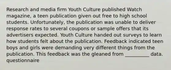 Research and media firm Youth Culture published Watch magazine, a teen publication given out free to high school students. Unfortunately, the publication was unable to deliver response rates to several coupons or sample offers that its advertisers expected. Youth Culture handed out surveys to learn how students felt about the publication. Feedback indicated teen boys and girls were demanding very different things from the publication. This feedback was the gleaned from __________ data. questionnaire