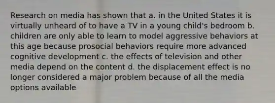 Research on media has shown that a. in the United States it is virtually unheard of to have a TV in a young child's bedroom b. children are only able to learn to model aggressive behaviors at this age because prosocial behaviors require more advanced cognitive development c. the effects of television and other media depend on the content d. the displacement effect is no longer considered a major problem because of all the media options available