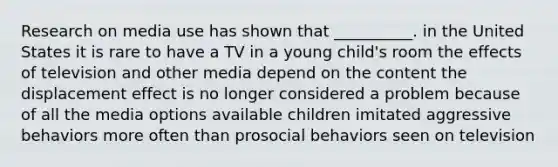 Research on media use has shown that __________. in the United States it is rare to have a TV in a young child's room the effects of television and other media depend on the content the displacement effect is no longer considered a problem because of all the media options available children imitated aggressive behaviors more often than prosocial behaviors seen on television