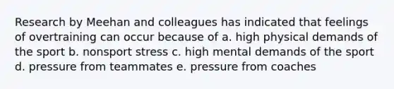 Research by Meehan and colleagues has indicated that feelings of overtraining can occur because of a. high physical demands of the sport b. nonsport stress c. high mental demands of the sport d. pressure from teammates e. pressure from coaches