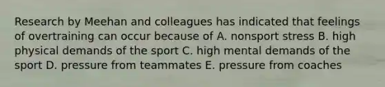 Research by Meehan and colleagues has indicated that feelings of overtraining can occur because of A. nonsport stress B. high physical demands of the sport C. high mental demands of the sport D. pressure from teammates E. pressure from coaches