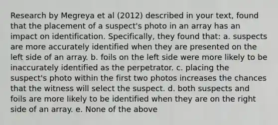 Research by Megreya et al (2012) described in your text, found that the placement of a suspect's photo in an array has an impact on identification. Specifically, they found that: a. suspects are more accurately identified when they are presented on the left side of an array. b. foils on the left side were more likely to be inaccurately identified as the perpetrator. c. placing the suspect's photo within the first two photos increases the chances that the witness will select the suspect. d. both suspects and foils are more likely to be identified when they are on the right side of an array. e. None of the above