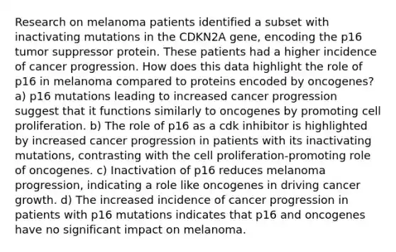 Research on melanoma patients identified a subset with inactivating mutations in the CDKN2A gene, encoding the p16 tumor suppressor protein. These patients had a higher incidence of cancer progression. How does this data highlight the role of p16 in melanoma compared to proteins encoded by oncogenes? a) p16 mutations leading to increased cancer progression suggest that it functions similarly to oncogenes by promoting cell proliferation. b) The role of p16 as a cdk inhibitor is highlighted by increased cancer progression in patients with its inactivating mutations, contrasting with the cell proliferation-promoting role of oncogenes. c) Inactivation of p16 reduces melanoma progression, indicating a role like oncogenes in driving cancer growth. d) The increased incidence of cancer progression in patients with p16 mutations indicates that p16 and oncogenes have no significant impact on melanoma.