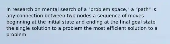 In research on mental search of a "problem space," a "path" is: any connection between two nodes a sequence of moves beginning at the initial state and ending at the final goal state the single solution to a problem the most efficient solution to a problem ​