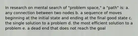 In research on mental search of "problem space," a "path" is: a. any connection between two nodes b. a sequence of moves beginning at the initial state and ending at the final good state c. the single solution to a problem d. the most efficient solution to a problem e. a dead end that does not reach the goal