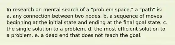 In research on mental search of a "problem space," a "path" is: a. any connection between two nodes. b. a sequence of moves beginning at the initial state and ending at the final goal state. c. the single solution to a problem. d. the most efficient solution to a problem. e. a dead end that does not reach the goal.