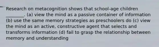 Research on metacognition shows that school-age children ________. (a) view the mind as a passive container of information (b) use the same memory strategies as preschoolers do (c) view the mind as an active, constructive agent that selects and transforms information (d) fail to grasp the relationship between memory and understanding