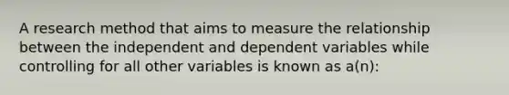 A research method that aims to measure the relationship between the independent and dependent variables while controlling for all other variables is known as a(n):