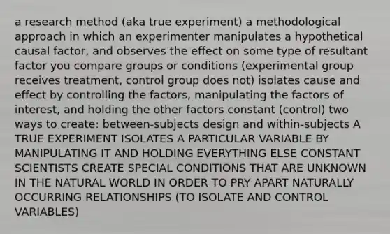 a research method (aka true experiment) a methodological approach in which an experimenter manipulates a hypothetical causal factor, and observes the effect on some type of resultant factor you compare groups or conditions (experimental group receives treatment, control group does not) isolates cause and effect by controlling the factors, manipulating the factors of interest, and holding the other factors constant (control) two ways to create: between-subjects design and within-subjects A TRUE EXPERIMENT ISOLATES A PARTICULAR VARIABLE BY MANIPULATING IT AND HOLDING EVERYTHING ELSE CONSTANT SCIENTISTS CREATE SPECIAL CONDITIONS THAT ARE UNKNOWN IN THE NATURAL WORLD IN ORDER TO PRY APART NATURALLY OCCURRING RELATIONSHIPS (TO ISOLATE AND CONTROL VARIABLES)