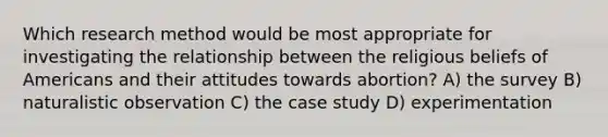 Which research method would be most appropriate for investigating the relationship between the religious beliefs of Americans and their attitudes towards abortion? A) the survey B) naturalistic observation C) the case study D) experimentation